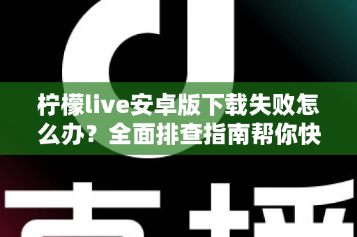柠檬live安卓版下载失败怎么办？全面排查指南帮你快速解决下载难题
