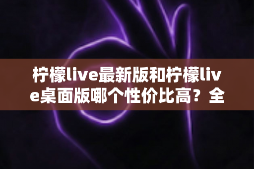 柠檬live最新版和柠檬live桌面版哪个性价比高？全方位深度对比测评与选购指南