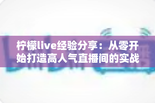 柠檬live经验分享：从零开始打造高人气直播间的实战指南