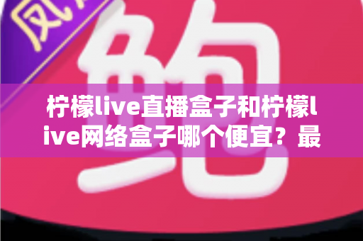 柠檬live直播盒子和柠檬live网络盒子哪个便宜？最新价格对比与高性价比选购全攻略