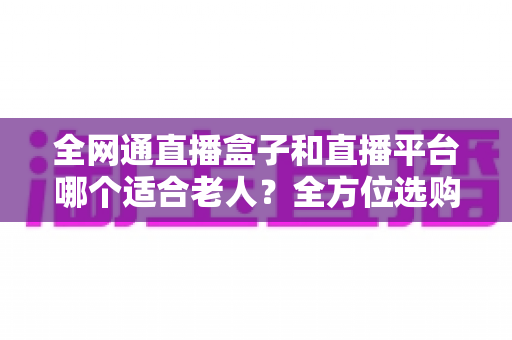 全网通直播盒子和直播平台哪个适合老人？全方位选购指南助您轻松决策