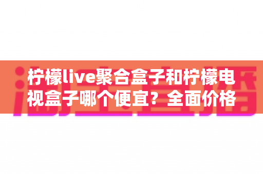 柠檬live聚合盒子和柠檬电视盒子哪个便宜?全面价格对比与高性价比选购指南 柠檬live聚合盒子和柠檬电视盒子哪个便宜?全面价格对比与高性价比选购指南