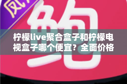 柠檬live聚合盒子和柠檬电视盒子哪个便宜?全面价格对比与高性价比选购指南 柠檬live聚合盒子和柠檬电视盒子哪个便宜?全面价格对比与高性价比选购指南