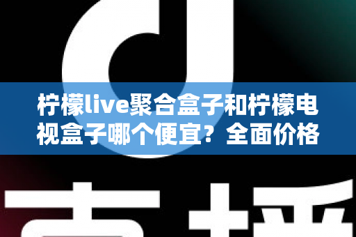 柠檬live聚合盒子和柠檬电视盒子哪个便宜？全面价格对比与高性价比选购指南
