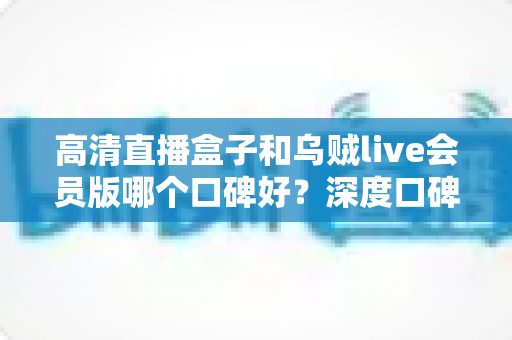 高清直播盒子和乌贼live会员版哪个口碑好？深度口碑对比与实用选购指南全解析