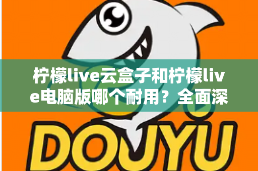 柠檬live云盒子和柠檬live电脑版哪个耐用?全面深度对比解析与选购指南 柠檬live云盒子和柠檬live电脑版哪个耐用?全面深度对比解析与选购指南