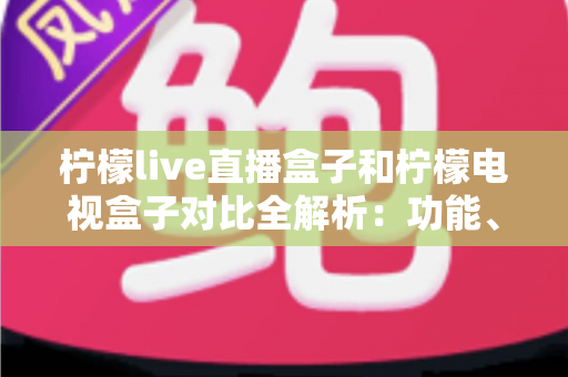 柠檬live直播盒子和柠檬电视盒子对比全解析：功能、性能与性价比深度评测，选购前必看指南
