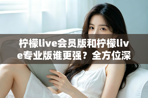 柠檬live会员版和柠檬live专业版谁更强？全方位深度对比解析，帮你一次选对版本