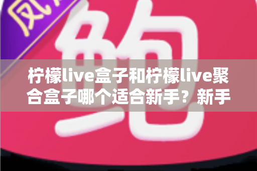 柠檬live盒子和柠檬live聚合盒子哪个适合新手？新手入门选型全攻略与避坑指南