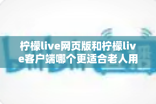 柠檬live网页版和柠檬live客户端哪个更适合老人用?全面解析助您做出正确选择 柠檬live网页版和柠檬live客户端哪个更适合老人用?全面解析助您做出正确选择