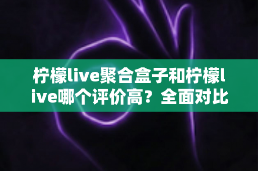 柠檬live聚合盒子和柠檬live哪个评价高？全面对比解析帮你选对不踩坑