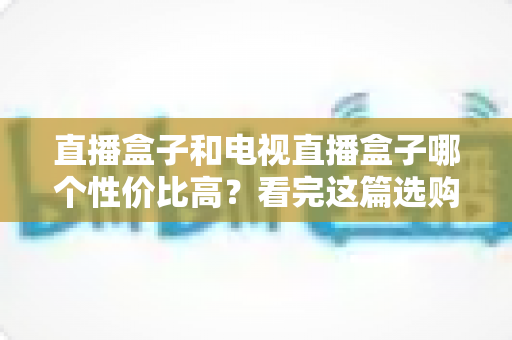 直播盒子和电视直播盒子哪个性价比高？看完这篇选购指南再掏钱也不迟