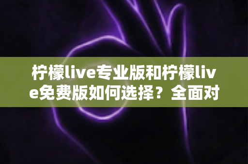 柠檬live专业版和柠檬live免费版如何选择？全面对比分析与选购指南