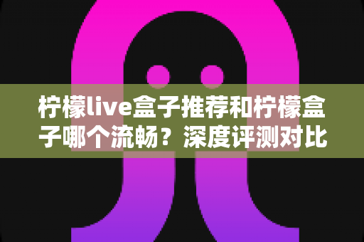 柠檬live盒子推荐和柠檬盒子哪个流畅？深度评测对比帮你选出最适合的电视直播工具