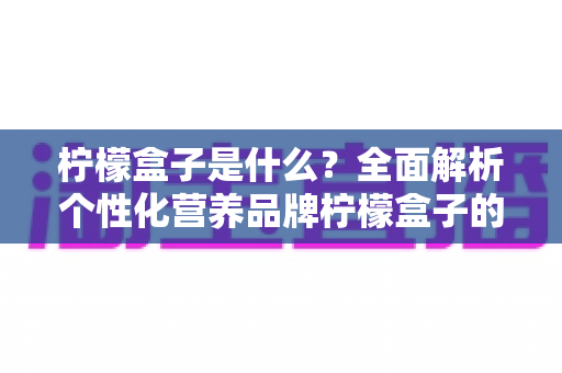 柠檬盒子是什么？全面解析个性化营养品牌柠檬盒子的功能、特点与使用指南