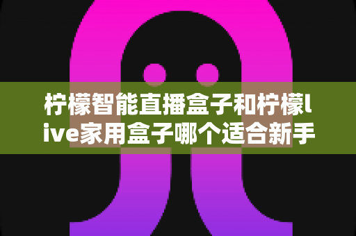 柠檬智能直播盒子和柠檬live家用盒子哪个适合新手？新手选盒避坑全指南