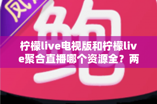 柠檬live电视版和柠檬live聚合直播哪个资源全？两大版本深度对比全解析
