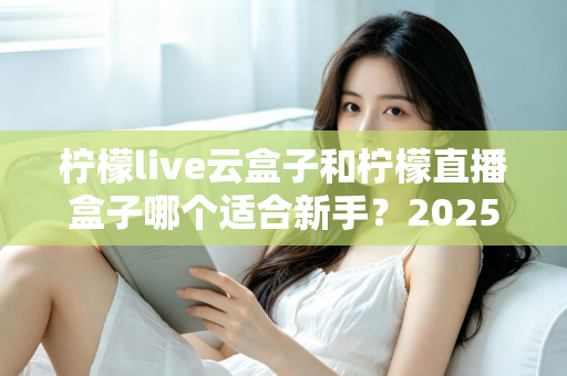 柠檬live云盒子和柠檬直播盒子哪个适合新手？2025年新手直播设备选择完全指南