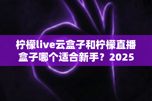 柠檬live云盒子和柠檬直播盒子哪个适合新手？2025年新手直播设备选择完全指南