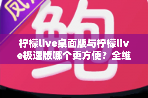 柠檬live桌面版与柠檬live极速版哪个更方便？全维度对比评测帮你一次选对