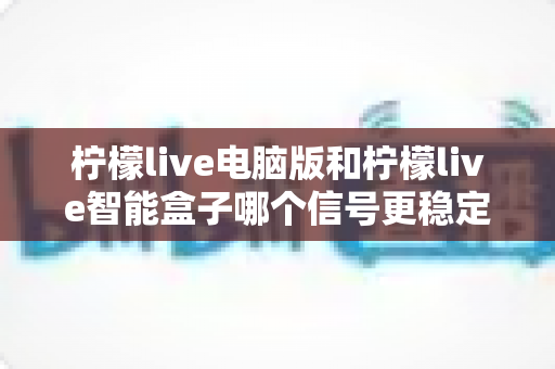柠檬live电脑版和柠檬live智能盒子哪个信号更稳定？全面解析两大平台的信号表现与实用优化指南