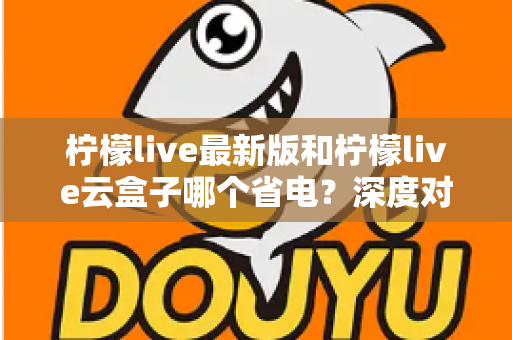 柠檬live最新版和柠檬live云盒子哪个省电？深度对比解析与省电实用指南