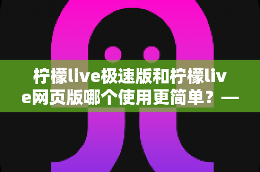 柠檬live极速版和柠檬live网页版哪个使用更简单？——新手必看的全面对比指南，让你一分钟选出最适合的版本