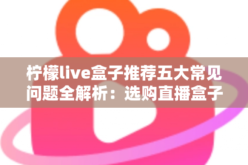 柠檬live盒子推荐五大常见问题全解析：选购直播盒子前必读的避坑指南