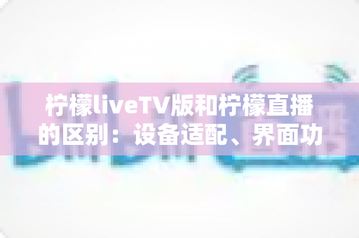 柠檬liveTV版和柠檬直播的区别：设备适配、界面功能与使用体验全方位对比解析