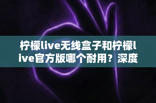 柠檬live无线盒子和柠檬live官方版哪个耐用?深度对比评测与选购避坑指南 柠檬live无线盒子和柠檬live官方版哪个耐用?深度对比评测与选购避坑指南