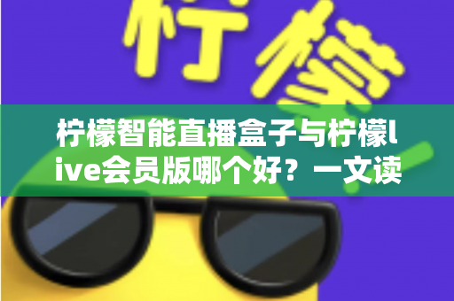 柠檬智能直播盒子与柠檬live会员版哪个好？一文读懂两大直播工具的全面差异与选购指南