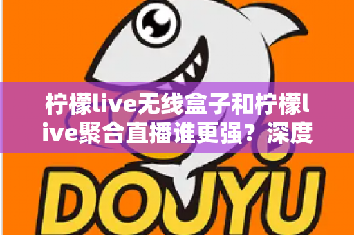 柠檬live无线盒子和柠檬live聚合直播谁更强？深度对比帮你选对不踩坑