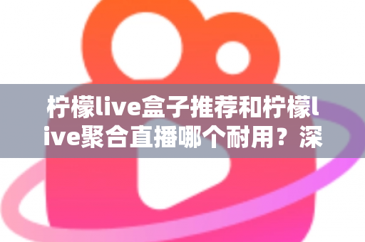 柠檬live盒子推荐和柠檬live聚合直播哪个耐用？深度对比分析帮你选对不踩坑