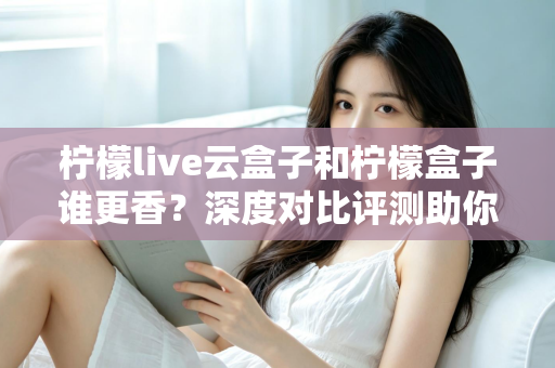 柠檬live云盒子和柠檬盒子谁更香？深度对比评测助你一次选对不踩坑