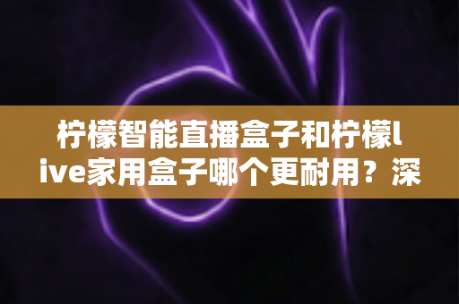 柠檬智能直播盒子和柠檬live家用盒子哪个更耐用？深度对比评测，帮你选出更经久耐用的家庭影音好帮手
