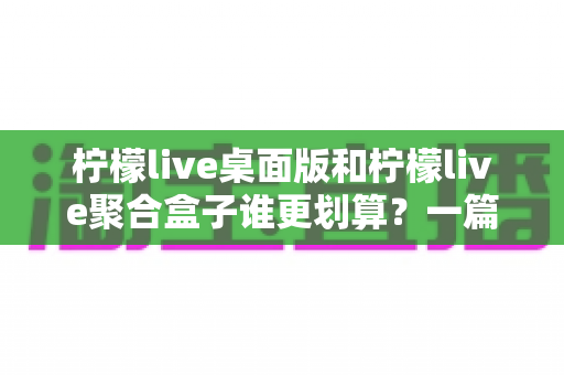 柠檬live桌面版和柠檬live聚合盒子谁更划算?一篇讲透成本与体验的深度对比指南 柠檬live桌面版和柠檬live聚合盒子谁更划算?一篇讲透成本与体验的深度对比指南