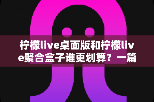 柠檬live桌面版和柠檬live聚合盒子谁更划算？一篇讲透成本与体验的深度对比指南