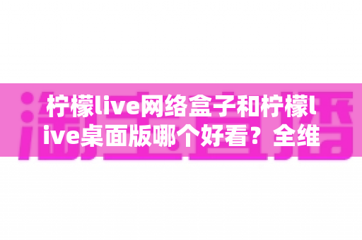 柠檬live网络盒子和柠檬live桌面版哪个好看?全维度深度对比解析,帮你找到更合适的视觉体验 柠檬live网络盒子和柠檬live桌面版哪个好看?全维度深度对比解析,帮你找到更合适的视觉体验