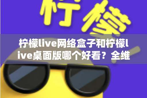 柠檬live网络盒子和柠檬live桌面版哪个好看？全维度深度对比解析，帮你找到更合适的视觉体验