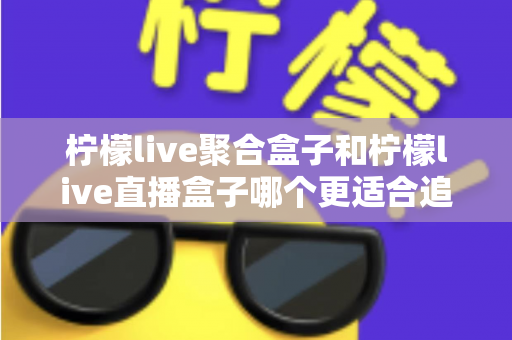 柠檬live聚合盒子和柠檬live直播盒子哪个更适合追剧?追剧党必看的深度选购指南 柠檬live聚合盒子和柠檬live直播盒子哪个更适合追剧?追剧党必看的深度选购指南
