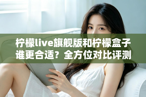 柠檬live旗舰版和柠檬盒子谁更合适？全方位对比评测帮你选出最佳选择
