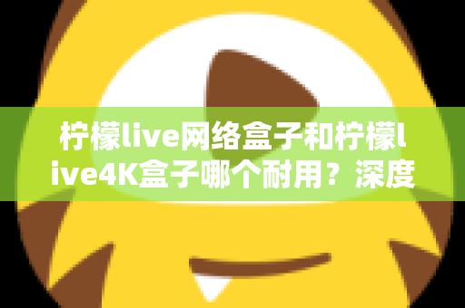 柠檬live网络盒子和柠檬live4K盒子哪个耐用？深度解析两款电视盒子的使用寿命与选购攻略