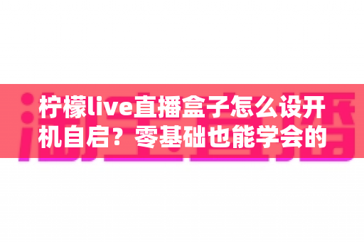 柠檬live直播盒子怎么设开机自启？零基础也能学会的完整设置教程与实用技巧