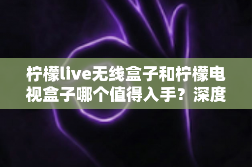 柠檬live无线盒子和柠檬电视盒子哪个值得入手？深度测评对比帮你选对不踩坑