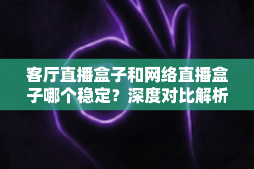 客厅直播盒子和网络直播盒子哪个稳定？深度对比解析与实用选购指南