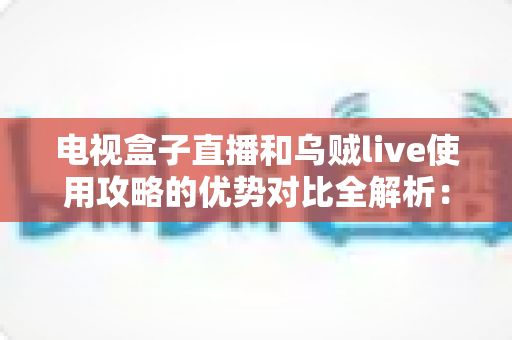 电视盒子直播和乌贼live使用攻略的优势对比全解析：大屏家庭影院与移动便携观影，哪种方案更适合你？