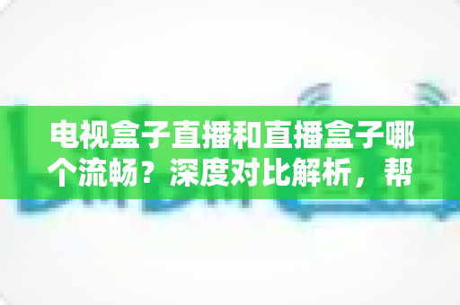电视盒子直播和直播盒子哪个流畅？深度对比解析，帮你选出最流畅的客厅观影方案