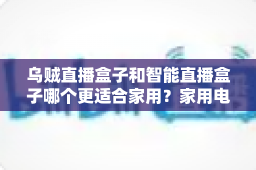 乌贼直播盒子和智能直播盒子哪个更适合家用？家用电视盒子深度对比评测与选购避坑指南