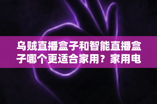 乌贼直播盒子和智能直播盒子哪个更适合家用？家用电视盒子深度对比评测与选购避坑指南