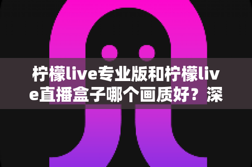 柠檬live专业版和柠檬live直播盒子哪个画质好？深度对比分析帮你选出最佳方案
